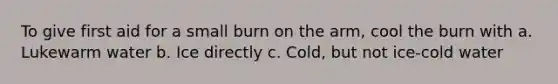 To give first aid for a small burn on the arm, cool the burn with a. Lukewarm water b. Ice directly c. Cold, but not ice-cold water