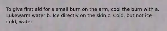 To give first aid for a small burn on the arm, cool the burn with a. Lukewarm water b. Ice directly on the skin c. Cold, but not ice-cold, water