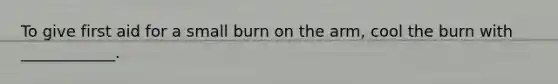 To give first aid for a small burn on the arm, cool the burn with ____________.