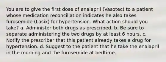 You are to give the first dose of enalapril (Vasotec) to a patient whose medication reconciliation indicates he also takes furosemide (Lasix) for hypertension. What action should you take? a. Administer both drugs as prescribed. b. Be sure to separate administering the two drugs by at least 6 hours. c. Notify the prescriber that this patient already takes a drug for hypertension. d. Suggest to the patient that he take the enalapril in the morning and the furosemide at bedtime.