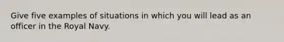 Give five examples of situations in which you will lead as an officer in the Royal Navy.