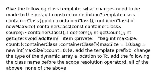 Give the following class template, what changes need to be made to the default constructor definition?template class containerClass(public:containerClass();containerClass(int newMaxSize);containerClass(const containerClass& source);~containerClass();T getItem();int getCount();int getSize();void addItem(T item);private:T *bag;int maxSize, count;);containerClass::containerClass()(maxSize = 10;bag = new int[maxSize];count=0;)a. add the template prefixb. change the type of the dynamic array allocation to Tc. add the following the class name before the scope resolution operatord. all of the abovee. none of the above