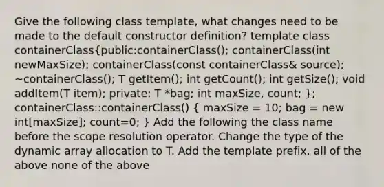 Give the following class template, what changes need to be made to the default constructor definition? template class containerClass(public:containerClass(); containerClass(int newMaxSize); containerClass(const containerClass& source); ~containerClass(); T getItem(); int getCount(); int getSize(); void addItem(T item); private: T *bag; int maxSize, count; ); containerClass::containerClass() ( maxSize = 10; bag = new int[maxSize]; count=0; ) Add the following the class name before the scope resolution operator. Change the type of the dynamic array allocation to T. Add the template prefix. all of the above none of the above