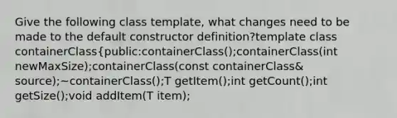 Give the following class template, what changes need to be made to the default constructor definition?template class containerClass{public:containerClass();containerClass(int newMaxSize);containerClass(const containerClass& source);~containerClass();T getItem();int getCount();int getSize();void addItem(T item);