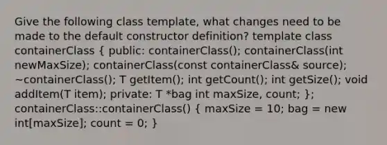 Give the following class template, what changes need to be made to the default constructor definition? template class containerClass ( public: containerClass(); containerClass(int newMaxSize); containerClass(const containerClass& source); ~containerClass(); T getItem(); int getCount(); int getSize(); void addItem(T item); private: T *bag int maxSize, count; ); containerClass::containerClass() ( maxSize = 10; bag = new int[maxSize]; count = 0; )