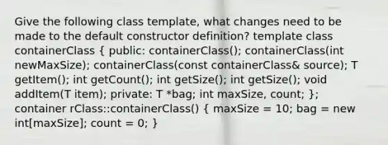 Give the following class template, what changes need to be made to the default constructor definition? template class containerClass ( public: containerClass(); containerClass(int newMaxSize); containerClass(const containerClass& source); T getItem(); int getCount(); int getSize(); int getSize(); void addItem(T item); private: T *bag; int maxSize, count; ); container rClass::containerClass() ( maxSize = 10; bag = new int[maxSize]; count = 0; )