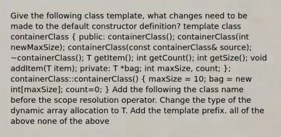 Give the following class template, what changes need to be made to the default constructor definition? template class containerClass ( public: containerClass(); containerClass(int newMaxSize); containerClass(const containerClass& source); ~containerClass(); T getItem(); int getCount(); int getSize(); void addItem(T item); private: T *bag; int maxSize, count; ); containerClass::containerClass() ( maxSize = 10; bag = new int[maxSize]; count=0; ) Add the following the class name before the scope resolution operator. Change the type of the dynamic array allocation to T. Add the template prefix. all of the above none of the above