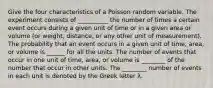 Give the four characteristics of a Poisson random variable. The experiment consists of __________ the number of times a certain event occurs during a given unit of time or in a given area or volume​ (or weight,​ distance, or any other unit of​ measurement). The probability that an event occurs in a given unit of​ time, area, or volume is ______ for all the units. The number of events that occur in one unit of​ time, area, or volume is ________ of the number that occur in other units. The ________ number of events in each unit is denoted by the Greek letter λ.