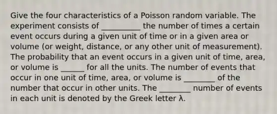 Give the four characteristics of a Poisson random variable. The experiment consists of __________ the number of times a certain event occurs during a given unit of time or in a given area or volume​ (or weight,​ distance, or any other unit of​ measurement). The probability that an event occurs in a given unit of​ time, area, or volume is ______ for all the units. The number of events that occur in one unit of​ time, area, or volume is ________ of the number that occur in other units. The ________ number of events in each unit is denoted by the Greek letter λ.