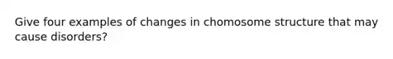 Give four examples of changes in chomosome structure that may cause disorders?