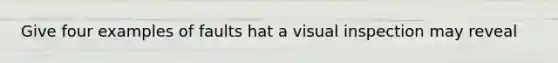 Give four examples of faults hat a visual inspection may reveal