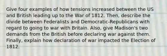 Give four examples of how tensions increased between the US and British leading up to the War of 1812. Then, describe the divide between Federalists and Democratic-Republicans with regard to going to war with Britain. Also, give Madison's two demands from the British before declaring war against them. Finally, explain how declaration of war impacted the Election of 1812.