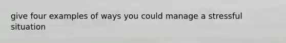 give four examples of ways you could manage a stressful situation
