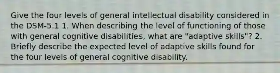 Give the four levels of general <a href='https://www.questionai.com/knowledge/kmZU5sLenn-intellectual-disability' class='anchor-knowledge'>intellectual disability</a> considered in the DSM-5.1 1. When describing the level of functioning of those with general cognitive disabilities, what are "adaptive skills"? 2. Briefly describe the expected level of adaptive skills found for the four levels of general cognitive disability.