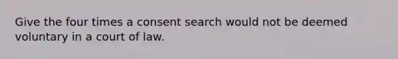 Give the four times a consent search would not be deemed voluntary in a court of law.