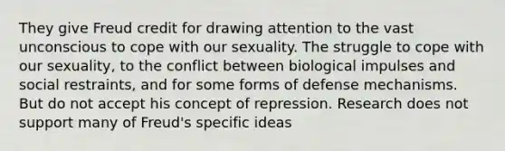 They give Freud credit for drawing attention to the vast unconscious to cope with our sexuality. The struggle to cope with our sexuality, to the conflict between biological impulses and social restraints, and for some forms of defense mechanisms. But do not accept his concept of repression. Research does not support many of Freud's specific ideas