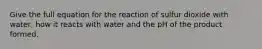 Give the full equation for the reaction of sulfur dioxide with water, how it reacts with water and the pH of the product formed.