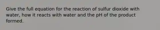 Give the full equation for the reaction of sulfur dioxide with water, how it reacts with water and the pH of the product formed.