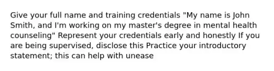 Give your full name and training credentials "My name is John Smith, and I'm working on my master's degree in mental health counseling" Represent your credentials early and honestly If you are being supervised, disclose this Practice your introductory statement; this can help with unease