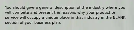 You should give a general description of the industry where you will compete and present the reasons why your product or service will occupy a unique place in that industry in the BLANK section of your business plan.