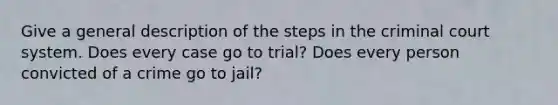 Give a general description of the steps in the criminal court system. Does every case go to trial? Does every person convicted of a crime go to jail?