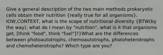 Give a general description of the two main methods prokaryotic cells obtain their nutrition (really true for all organisms). IOW,CONTEXT, what is the scope of nutritional diversity (BTW(by the way), what do I mean by "nutrition", what is it that organisms get, [think "food", think "fuel"]?)What are the differences between photoautotrophs, chemoautotrophs, photoheterotrophs and chemoheterotrophs? Which type are you?