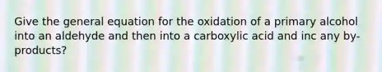 Give the general equation for the oxidation of a primary alcohol into an aldehyde and then into a carboxylic acid and inc any by-products?