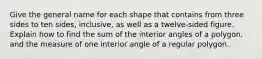 Give the general name for each shape that contains from three sides to ten sides, inclusive, as well as a twelve-sided figure. Explain how to find the sum of the interior angles of a polygon, and the measure of one interior angle of a regular polygon.