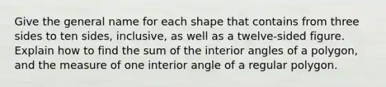 Give the general name for each shape that contains from three sides to ten sides, inclusive, as well as a twelve-sided figure. Explain how to find the sum of the interior angles of a polygon, and the measure of one interior angle of a regular polygon.