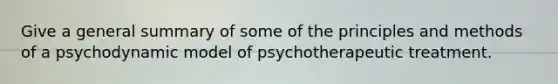 Give a general summary of some of the principles and methods of a psychodynamic model of psychotherapeutic treatment.