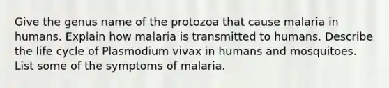 Give the genus name of the protozoa that cause malaria in humans. Explain how malaria is transmitted to humans. Describe the life cycle of Plasmodium vivax in humans and mosquitoes. List some of the symptoms of malaria.