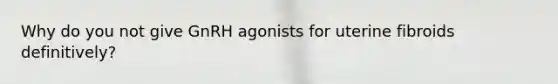 Why do you not give GnRH agonists for uterine fibroids definitively?