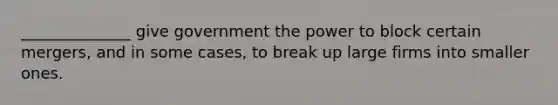 ______________ give government the power to block certain mergers, and in some cases, to break up large firms into smaller ones.