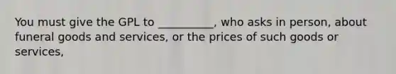 You must give the GPL to __________, who asks in person, about funeral goods and services, or the prices of such goods or services,