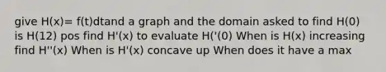 give H(x)= f(t)dtand a graph and the domain asked to find H(0) is H(12) pos find H'(x) to evaluate H('(0) When is H(x) increasing find H''(x) When is H'(x) concave up When does it have a max