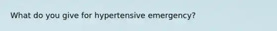 What do you give for hypertensive emergency?