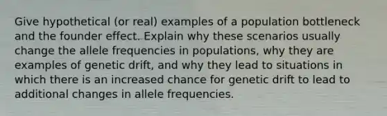 Give hypothetical (or real) examples of a population bottleneck and the founder effect. Explain why these scenarios usually change the allele frequencies in populations, why they are examples of genetic drift, and why they lead to situations in which there is an increased chance for genetic drift to lead to additional changes in allele frequencies.