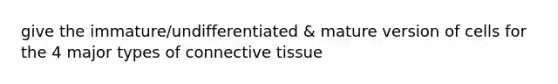 give the immature/undifferentiated & mature version of cells for the 4 major types of connective tissue