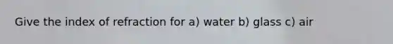 Give the index of refraction for a) water b) glass c) air