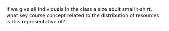 If we give all individuals in the class a size adult small t-shirt, what key course concept related to the distribution of resources is this representative of?