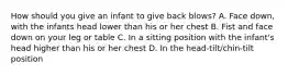 How should you give an infant to give back blows? A. Face down, with the infants head lower than his or her chest B. Fist and face down on your leg or table C. In a sitting position with the infant's head higher than his or her chest D. In the head-tilt/chin-tilt position