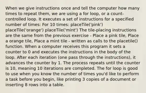 When we give instructions once and tell the computer how many times to repeat them, we are using a for loop, or a count-controlled loop. It executes a set of instructions for a specified number of times: For 10 times: placeTile('pink') placeTile('orange') placeTile('mint') The tile-placing instructions are the same from the previous exercise - Place a pink tile, Place a orange tile, Place a mint tile - written as calls to the placetile() function. When a computer receives this program it sets a counter to 0 and executes the instructions in the body of the loop. After each iteration (one pass through the instructions), it advances the counter by 1. The process repeats until the counter is 10, meaning 10 iterations are completed. The for loop is good to use when you know the number of times you'd like to perform a task before you begin, like printing 3 copies of a document or inserting 8 rows into a table.