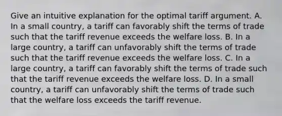 Give an intuitive explanation for the optimal tariff argument. A. In a small​ country, a tariff can favorably shift the terms of trade such that the tariff revenue exceeds the welfare loss. B. In a large​ country, a tariff can unfavorably shift the terms of trade such that the tariff revenue exceeds the welfare loss. C. In a large​ country, a tariff can favorably shift the terms of trade such that the tariff revenue exceeds the welfare loss. D. In a small​ country, a tariff can unfavorably shift the terms of trade such that the welfare loss exceeds the tariff revenue.