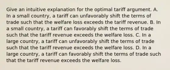 Give an intuitive explanation for the optimal tariff argument. A. In a small​ country, a tariff can unfavorably shift the terms of trade such that the welfare loss exceeds the tariff revenue. B. In a small​ country, a tariff can favorably shift the terms of trade such that the tariff revenue exceeds the welfare loss. C. In a large​ country, a tariff can unfavorably shift the terms of trade such that the tariff revenue exceeds the welfare loss. D. In a large​ country, a tariff can favorably shift the terms of trade such that the tariff revenue exceeds the welfare loss.