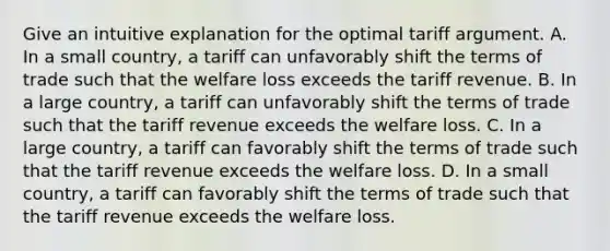 Give an intuitive explanation for the optimal tariff argument. A. In a small​ country, a tariff can unfavorably shift the terms of trade such that the welfare loss exceeds the tariff revenue. B. In a large​ country, a tariff can unfavorably shift the terms of trade such that the tariff revenue exceeds the welfare loss. C. In a large​ country, a tariff can favorably shift the terms of trade such that the tariff revenue exceeds the welfare loss. D. In a small​ country, a tariff can favorably shift the terms of trade such that the tariff revenue exceeds the welfare loss.