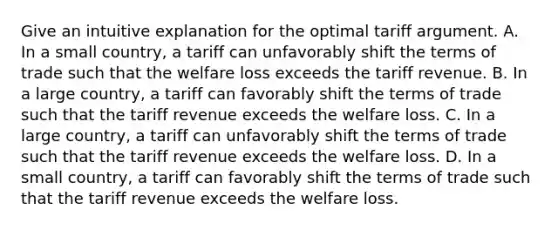 Give an intuitive explanation for the optimal tariff argument. A. In a small​ country, a tariff can unfavorably shift the terms of trade such that the welfare loss exceeds the tariff revenue. B. In a large​ country, a tariff can favorably shift the terms of trade such that the tariff revenue exceeds the welfare loss. C. In a large​ country, a tariff can unfavorably shift the terms of trade such that the tariff revenue exceeds the welfare loss. D. In a small​ country, a tariff can favorably shift the terms of trade such that the tariff revenue exceeds the welfare loss.