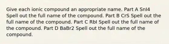 Give each ionic compound an appropriate name. Part A SnI4 Spell out the full name of the compound. Part B CrS Spell out the full name of the compound. Part C RbI Spell out the full name of the compound. Part D BaBr2 Spell out the full name of the compound.