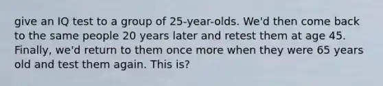 give an IQ test to a group of 25-year-olds. We'd then come back to the same people 20 years later and retest them at age 45. Finally, we'd return to them once more when they were 65 years old and test them again. This is?