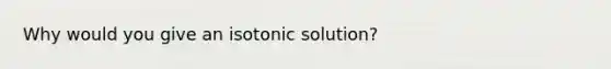 Why would you give an isotonic solution?