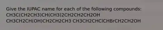 Give the IUPAC name for each of the following compounds: CH3C(CH2CH3)CH(CH3)2CH2CH2CH2OH CH3CH2CH(OH)CH2CH2CH3 CH3CH2CHClCHBrCH2CH2OH